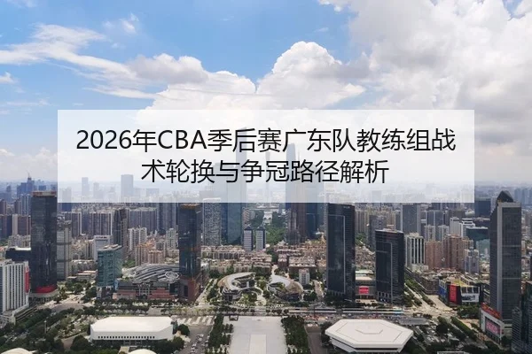 2026年CBA季后赛广东队教练组战术轮换与争冠路径解析